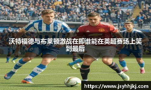 沃特福德与布莱顿激战在即谁能在英超赛场上笑到最后